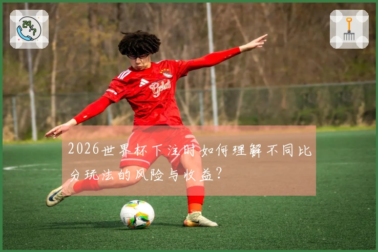 2026世界杯下注时如何理解不同比分玩法的风险与收益？