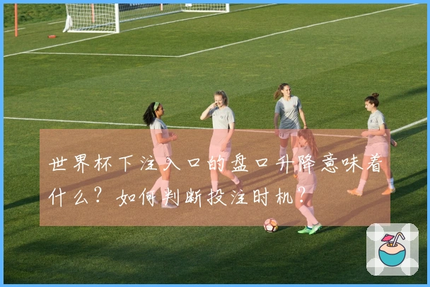 世界杯下注入口的盘口升降意味着什么？如何判断投注时机？