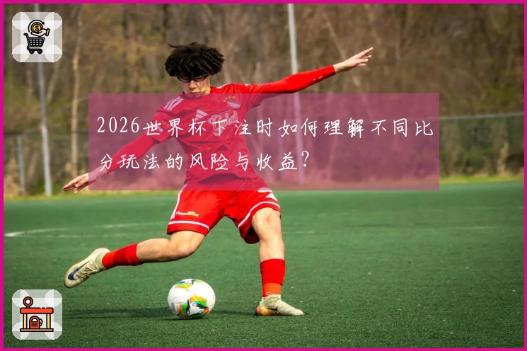 2026世界杯下注时如何理解不同比分玩法的风险与收益？