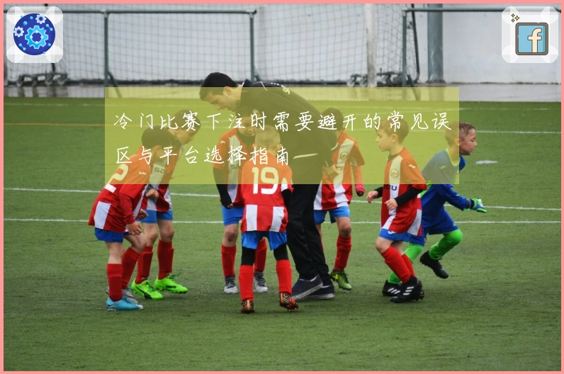 冷门比赛下注时需要避开的常见误区与平台选择指南