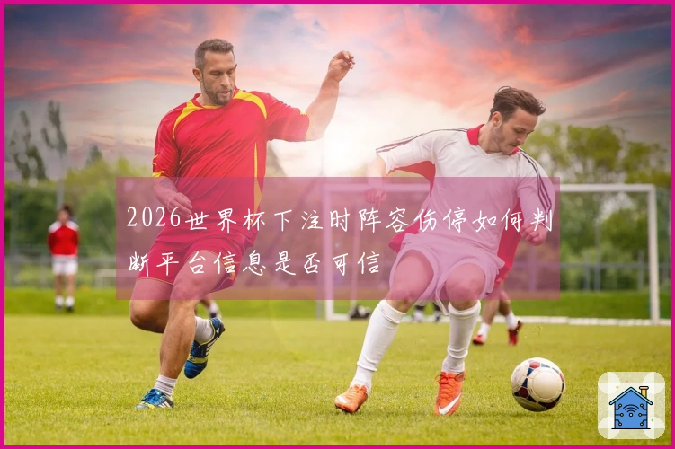 2026世界杯下注时阵容伤停如何判断平台信息是否可信